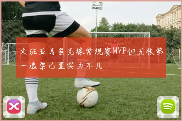 文班亚马虽无缘常规赛MVP但五张第一选票已显实力不凡