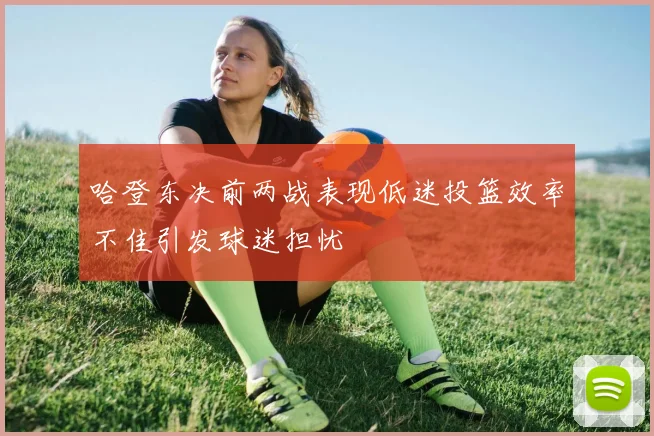 哈登东决前两战表现低迷投篮效率不佳引发球迷担忧
