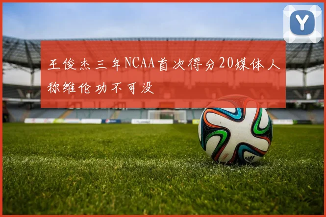王俊杰三年NCAA首次得分20媒体人称维伦功不可没