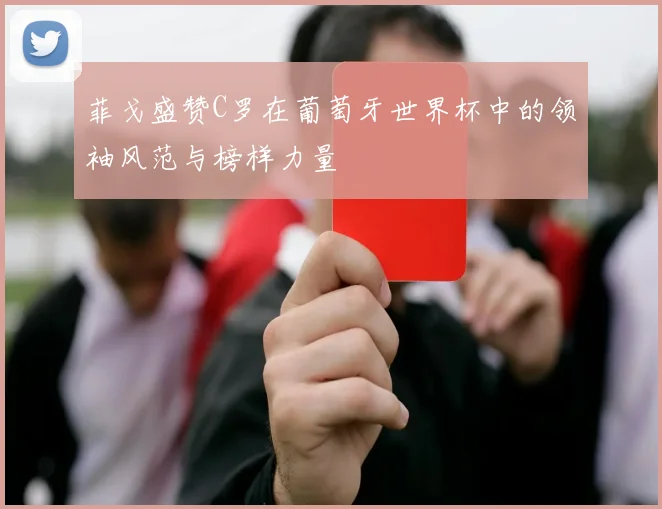 菲戈盛赞C罗在葡萄牙世界杯中的领袖风范与榜样力量