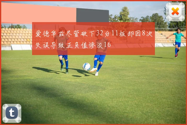 爱德华兹尽管砍下32分11板却因8次失误导致正负值惨淡16