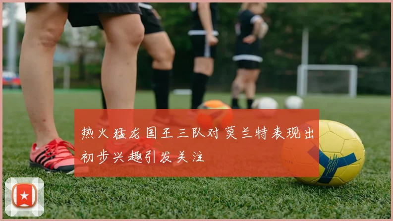 热火猛龙国王三队对莫兰特表现出初步兴趣引发关注