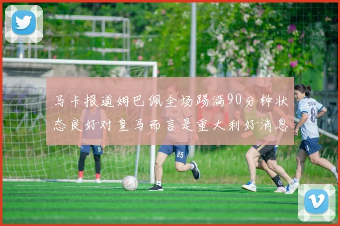马卡报道姆巴佩全场踢满90分钟状态良好对皇马而言是重大利好消息