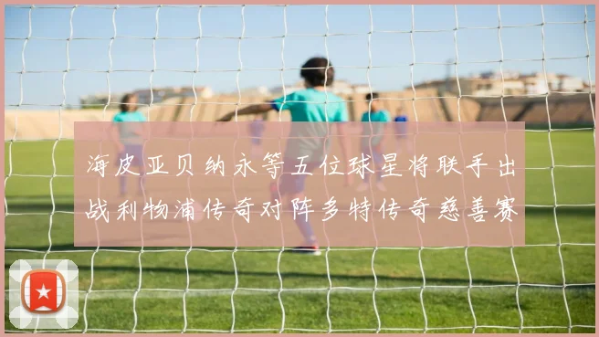 海皮亚贝纳永等五位球星将联手出战利物浦传奇对阵多特传奇慈善赛