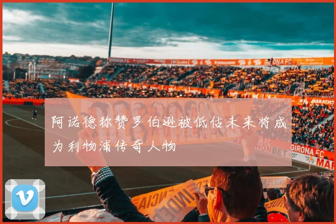 阿诺德称赞罗伯逊被低估未来将成为利物浦传奇人物