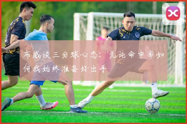 布威谈三分球心态：无论命中率如何我始终准备好出手