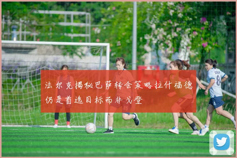 法尔克揭秘巴萨转会策略拉什福德仍是首选目标而非戈登