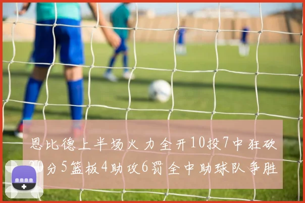 恩比德上半场火力全开10投7中狂砍20分5篮板4助攻6罚全中助球队争胜