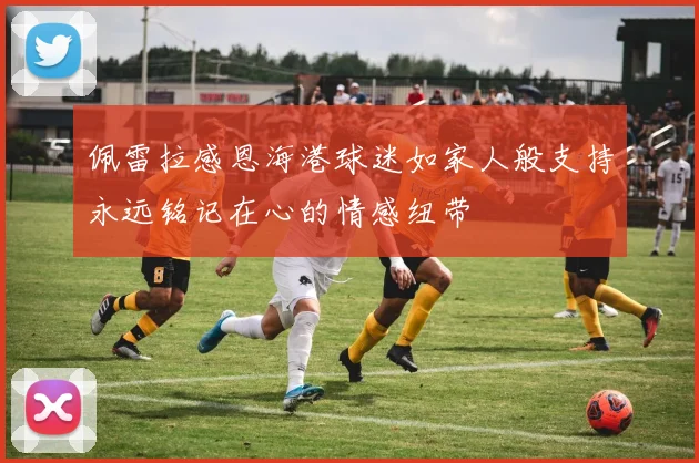 佩雷拉感恩海港球迷如家人般支持永远铭记在心的情感纽带