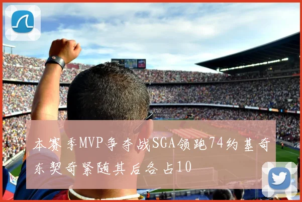 本赛季MVP争夺战SGA领跑74约基奇东契奇紧随其后各占10