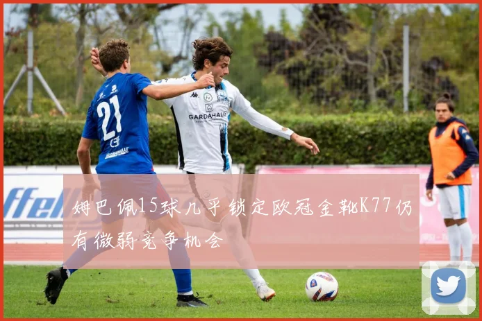 姆巴佩15球几乎锁定欧冠金靴K77仍有微弱竞争机会