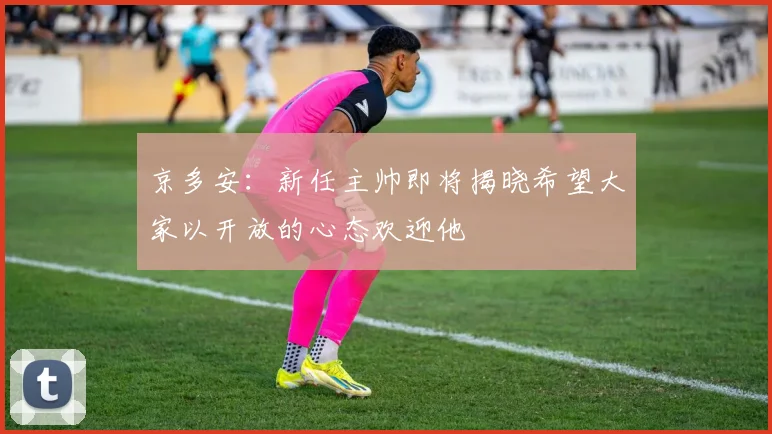 京多安：新任主帅即将揭晓希望大家以开放的心态欢迎他