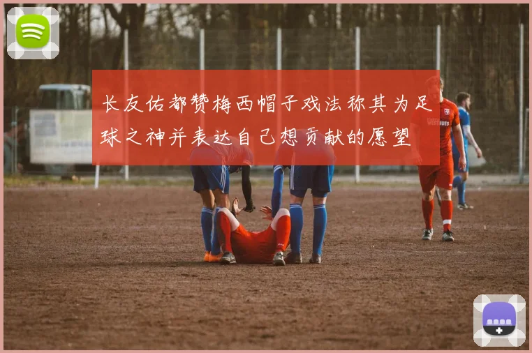 长友佑都赞梅西帽子戏法称其为足球之神并表达自己想贡献的愿望