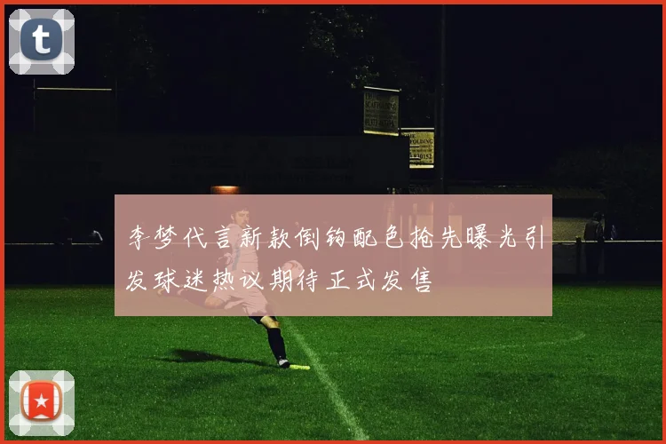 李梦代言新款倒钩配色抢先曝光引发球迷热议期待正式发售